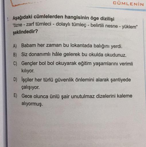 CÜMLENİN
1. Aşağıdaki cümlelerden hangisinin öge dizilişi
"özne - zarf tümleci - dolaylı tümleç - belirtili nesne - yüklem"
şeklindedir?
A) Babam her zaman bu lokantada balığını yerdi.
B) Siz donanımlı hâle gelerek bu okulda okudunuz.
C) Gençler bol bol ok