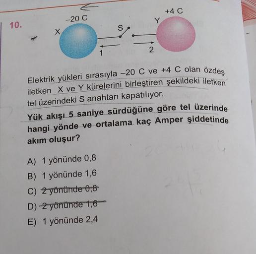 | 10.
-20 C
1
A) 1 yönünde 0,8
B) 1 yönünde 1,6
C) 2 yönünde 0,8
D)-2 yönünde 1,6
E) 1 yönünde 2,4
S
2
+4 C
Elektrik yükleri sırasıyla -20 C ve +4 C olan özdeş
iletken X ve Y kürelerini birleştiren şekildeki iletken
tel üzerindeki S anahtarı kapatılıyor.
Y