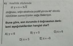 6) Analitik düzlemde
d: y = x + 3√2
doğrusu, orijin etrafında pozitif yönde 45° döndü-
rüldükten sonra 6 birim sağa öteleniyor.
Buna göre, son durumda d doğrusunun denk-
lemi aşağıdakilerden hangisi olur?
A) y = 6
D) x = 3
B) y = 0
E) x = -3
C) x = 6