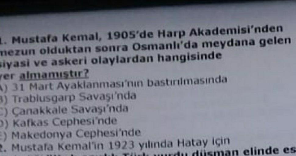 1. Mustafa Kemal, 1905'de Harp Akademisi'nden
mezun olduktan sonra Osmanlı'da meydana gelen
siyasi ve askeri olaylardan hangisinde
ver almamıştır?
A) 31 Mart Ayaklanması'nın bastırılmasında
3) Trablusgarp Savaşı'nda
C) Çanakkale Savaşı'nda
D) Kafkas Cephes