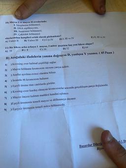 10) Mayoz I ve mayoz II evrelerinde;
I. Sitoplazma bölünmesi,
II. DNA replikasyonu,
III. Sentromer bölünmesi,
IV. Çekirdek bölünmesi
olaylarından hangileri ortak olarak gözlemlenir?
C) I ve IV
B) Yalnız III
A) Yalnız II
E) II, III ve IV
D) I, III ve IV
11) Bir hücre arka arkaya 1 mayoz, 3 mitoz geçirirse kaç yeni hücre oluşur?
A) 16
B) 8
C) 20
D) 32
E) 64
B) Aşağıdaki ifadelerin yanına doğruysa D, yanlışsa Y yazınız. (45 Puan)
1(
) Krossing over kalıtsal çeşitliliği sağlar.
2( ) Mayoz bölünme kromozom sayısını yarıya indirir.
3( ) Anafaz ayrılma evresi olarakta bilinir.
4( ) İnsanda 46 kromozom bulunur.
5( ) Eşeyli üreme tüm canlılarda görülür.
6( ) Krosing-over kardeş olmayan kromozomlar arasında gerçekleşen parça değişimidir.
7( ) Mayoz öncesi kalıtım maddesi kendini eşlemez.
8( )Eşeyli üremenin temeli mayoz ve döllenmeye dayanır.
9( ) Eşeysiz üremenin temeli mitoz bölünmedir.
Başarılar Dileriz
Biyot
si 1 De