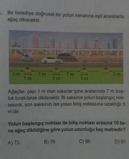 . Bir belediye doğrusal bir yolun kenarına eşit aralıklarla
ağaç dikecektir.
3 m
-
1m
7m
7m
1 m
3 m
Ağaçlar, çapı 1 m olan saksılar içine aralarında 7 m boş-
luk bırakılarak dikilecektir. İlk saksının yolun başlangıç nok-
tasına, son saksının ise yolun bitiş noktasına uzaklığı 3
m'dir.
Yolun başlangıç noktası ile bitiş noktası arasına 10 ta-
ne ağaç dikildiğine göre yolun uzunluğu kaç metredir?
A) 73
B) 79
C) 86
D) 91