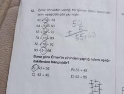 12. Ömer zihninden yaptığı bir işlemin işlem basamak-
larını aşağıdaki gibi yazmıştır.
43 +10= 53
53 +10= 63
50
+
63 +10= 73
73 +10-83
83+10 93
=
55+43
93 +598
Buna göre Ömer'in zihinden yaptığı işlem aşağı-
dakilerden hangisidir?
(A) 43+ 55
C) 43 +45
B) 53 +45
D) 53+ 55
14