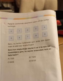 7. Aşağıda üzerlerinde rakamların yazılı olduğu kartlar
verilmiştir.
5
6
2
A) 7335
C) 8235
7
3
8
Banu, bu kartları kullanarak aynı anda dört basa-
maklı iki adet sayı oluşturmuştur.
4
Banu'nun oluşturduğu sayılar 5 ve 9 ile tam bö-
lünebildiğine göre, bu sayılar arasındaki fark en
fazla kaçtır?
B) 7425
D) 8725