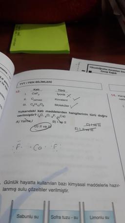 neme-12
2.8 şeki
ile ligi
oleko
TYT/FEN BİLİMLERİ
12.
1.
f.
CaF2
C(elmas)
C6H₁2O6
11.
III.
Yukarıdaki katı maddelerden
verilmiştir? (C, 80, F₁ 20 Ca)
A) Yalmz I
B) I e II
D) II ve
L
Co.
Türü
lyonik X
Kovalent
Moleküler
Sabunlu su
F
Yükseköğretim Kurumlars Sina
Cevap Kağıdı
hangilerinin türü doğru
C)+ve III
E) Ive
Günlük hayatta kullanılan bazı kimyasal maddelerle hazır-
lanmış sulu çözeltiler verilmiştir.
Sofra tuzu - su
14. Karış
nekle
Limonlu su
1.