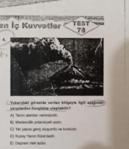 en İç Kuvvetler
TEST
78
Yukarıdaki görselde verilen bölgeyle ilgili aşağıdak
yargılardan hangisine ulaşılabilir?
A) Tarım alanlan verimsizdir.
B) Madencilik potansiyeli azdır.
C) Yer yapısı genç oluşumlu ve kinklidir.
D) Kuzey Yarım Küre'dedir.
E) Deprem r