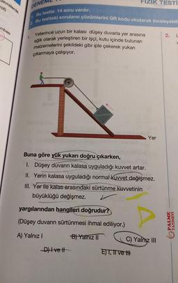 Devrelerde
vot)
mbası
DENE
Bu testte 14 soru vardır.
Bu testteki soruların çözümlerini QR kodu okutarak inceleyebil
1.
Yeterince uzun bir kalası düşey duvarla yer arasına
eğik olarak yerleştiren bir işçi, kutu içinde bulunan
malzemelerini şekildeki gibi iple çekerek yukarı
çıkarmaya çalışıyor.
p
FIZIK TESTI
yargılarından hangileri doğrudur?
(Düşey duvarın sürtünmesi ihmal ediliyor.)
A) Yalnız I
B) Yalnız II
Buna göre yük yukarı doğru çıkarken,
1. Düşey duvarın kalasa uyguladığı kuvvet artar.
II. Yerin kalasa uyguladığı normal kuvvet değişmez.
III. Yer ile kalas arasındaki sürtünme kuvvetinin
büyüklüğü değişmez.
-D) Ivet
Yer
E) I, II ve t
C) Yalnız III
2.
YAYINEV
L
E