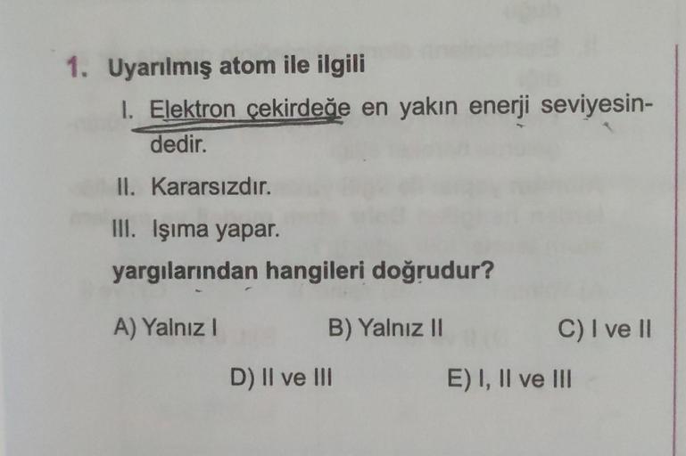 1. Uyarılmış atom ile ilgili
1. Elektron çekirdeğe en yakın enerji seviyesin-
dedir.
II. Kararsızdır.
III. Işıma yapar.
yargılarından hangileri doğrudur?
A) Yalnız I
B) Yalnız II
D) II ve III
C) I ve II
E) I, II ve III