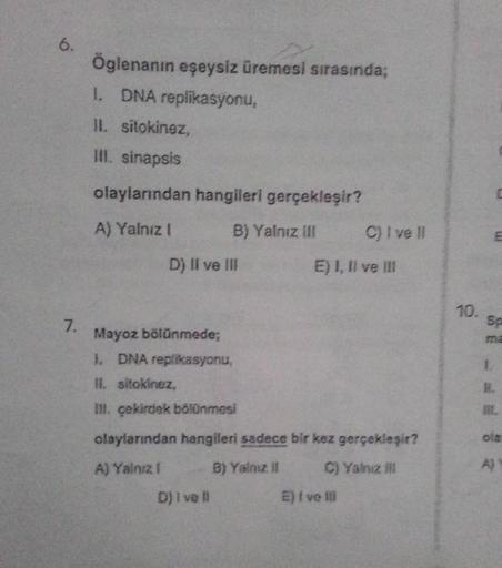 6.
7.
Öglenanın eşeysiz üremesi sırasında;
1. DNA replikasyonu,
II. sitokinez,
ill. sinapsis
olaylarından hangileri gerçekleşir?
A) Yalnız I
B) Yalnız III
D) II ve III
Dj I vell
C) I ve II
E) I, II ve III
Mayoz bölünmede;
1. DNA replikasyonu,
II. sitokinez