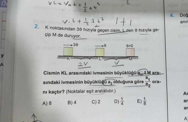 Ö
y
A
VL= Vott!
ameleho min 2
+ 1/2 at ²
30
vit + 1/2 ₁² +²
1+1
2.
K noktasından 30 hızıyla geçen cisim, L den hızıyla ge-
çip M de duruyor.
D
2
0=0
SISTSUA MISIS
D) 1/12
4
2V
Cismin KL arasındaki ivmesinin büyüklüğüa LM ara-
a₁
sındaki ivmesinin büyüklüğü