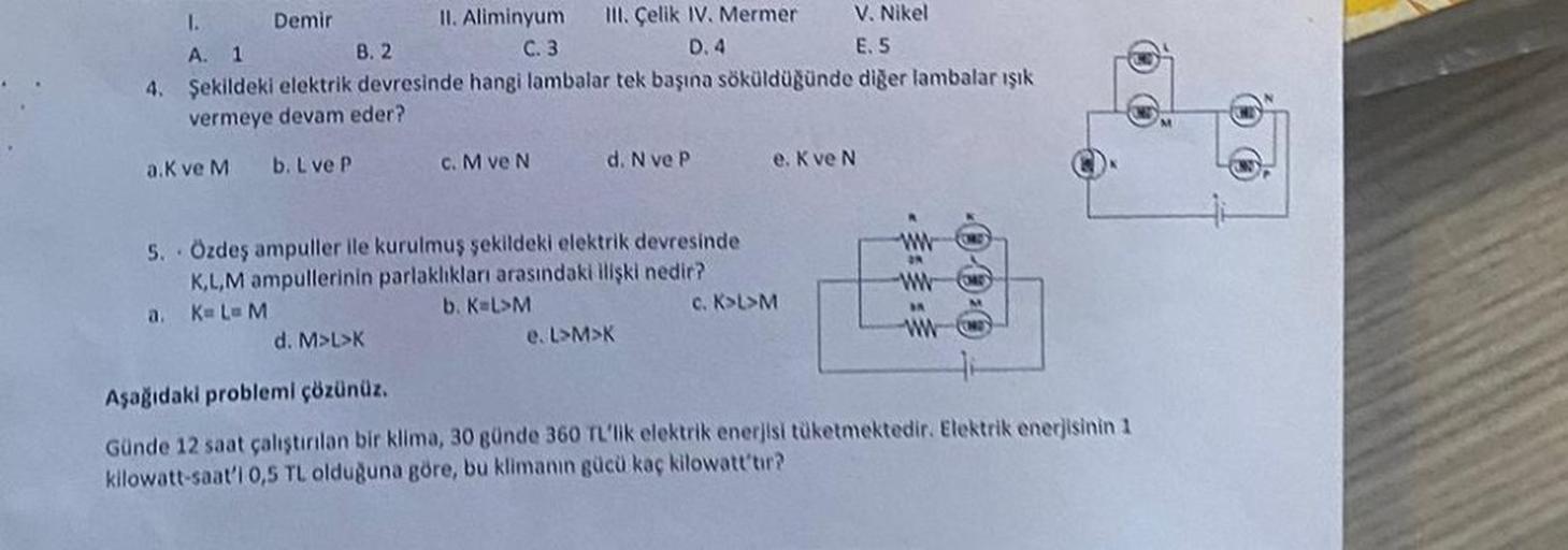 Demir
1.
V. Nikel
II. Aliminyum
C. 3
A. 1
B. 2
E. 5
4. Şekildeki elektrik devresinde hangi lambalar tek başına söküldüğünde diğer lambalar ışık.
vermeye devam eder?
a.K ve M
b. L ve P
III. Çelik IV. Mermer
D. 4
c. M ve N
d. M>L>K
d. N ve P
5. Özdeş ampulle