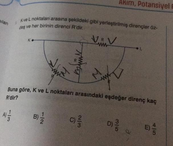 ilan
A
-13
Kve L noktaları arasına şekildeki gibi yerleştirilmiş dirençler öz-
1
deş ve her birinin direnci R'dir.
Ke
ww
B) -1/2
super
V
(C) 2/3/2
ww
Buna göre, K ve L noktaları arasındaki eşdeğer direnç kaç
R'dir?
Akım, Potansiyel F
Myn
www
35
D) 9/10
Q
4