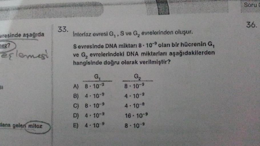 vresinde aşağıda
nez?
eşlemesi
SI
dana gelen mitoz
33.
Interfaz evresi G,, S ve G₂ evrelerinden oluşur.
Sevresinde DNA miktarı 8-10 olan bir hücrenin G,
ve G₂ evrelerindeki DNA miktarları aşağıdakilerden
hangisinde doğru olarak verilmiştir?
G₁
A) 8.10-9
B)