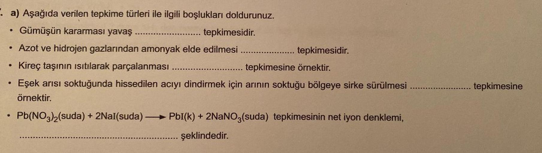 . a) Aşağıda verilen tepkime türleri ile ilgili boşlukları doldurunuz.
Gümüşün kararması yavaş
.... tepkimesidir.
Azot ve hidrojen gazlarından amonyak elde edilmesi .....
Kireç taşının ısıtılarak parçalanması
Eşek arısı soktuğunda hissedilen acıyı dindirme