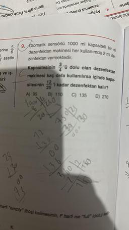 o n
erine 5/
6
1
saatte
29
ne
130
0
ALS
9. Otomatik sensörlü 1000 ml kapasiteli bir el
dezenfektan makinesi her kullanımda 2 ml de-
zenfektan vermektedir.
Kapasitesinin 3'ü dolu olan dezenfektan
ve iş makinesi kaç defa kullanılırsa içinde kapa-
sitesinin 121 kadar dezenfektan kalır?
A) 95
B) 110
C) 135 D) 270
1000
8 1250
20.
q
is per yn
112
£30
a tes
750/25
39 30
00
136
360
't
1780
eues zos
harfi "empty" (boş) kelimesinin, F harfi ise "full" (dolu) kell