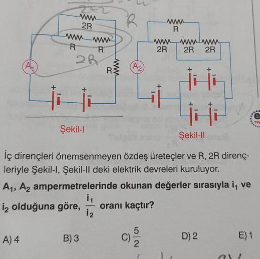 A₁
A) 4
+
wwww
2R
wwwwwwww
R
28
+
Şekil-l
B) 3
R
i₁
1₂
R
www.
R
A2
C)
NO
www
R
wwwwwwwww
2R
İç dirençleri önemsenmeyen özdeş üreteçler ve R, 2R direnç-
leriyle Şekil-I, Şekil-ll deki elektrik devreleri kuruluyor.
A₁, A2 ampermetrelerinde okunan değerler sı