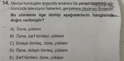 14. Medya kuruluşları arasında amansız bir yarışın başladığı gü-
nümüzde televizyon haberleri, gerçeklere dayanan filmlerdir.
Bu cümlenin öge dizilişi aşağıdakilerin hangisinde
doğru verilmiştir?
A) Özne, yüklem
B) Özne, zarf tümleci, yüklem
C) Dolaylı tümleç, özne, yüklem
D) Özne, dolaylı tümleç, yüklem
E) Zarf tümleci, özne, yüklem