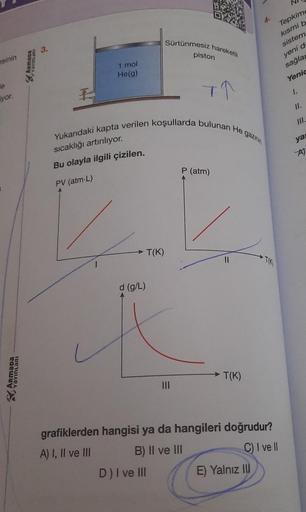 asinin
e
yor.
ARMADA
Aamaga
1 mol
He(g)
d (g/L)
Sürtünmesiz hareketli
Yukarıdaki kapta verilen koşullarda bulunan He gazinin
sıcaklığı artırılıyor.
Bu olayla ilgili çizilen.
PV (atm-L)
T(K)
D) I ve III
piston
T↑
P (atm)
11
T(K)
Tepkime
kısmi b
grafiklerden