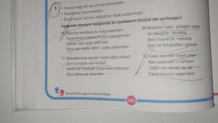 3.
O
.
●
●
Koşula bağlı bir durum söz konusudur.
Kıyaslama bulunmaktadır.
Düşüncenin yönünü değiştiren ifade kullanılmıştır.
Aşağıdaki dizelerin hangisinde bu özelliklerin tümüne yer verilmiştir?
B) Bedenim üşür, yüreğim sızlar
Ah kavaklar, kavaklar
Beni h