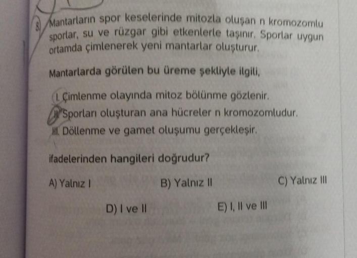 Mantarların spor keselerinde mitozla oluşan n kromozomlu
sporlar, su ve rüzgar gibi etkenlerle taşınır. Sporlar uygun
ortamda çimlenerek yeni mantarlar oluşturur.
Mantarlarda görülen bu üreme şekliyle ilgili,
1. Çimlenme olayında mitoz bölünme gözlenir.
Sp