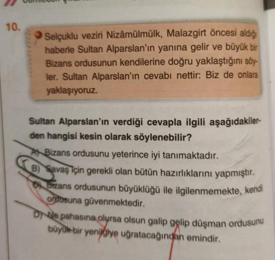 10.
Selçuklu veziri Nizâmülmülk, Malazgirt öncesi aldığı
haberle Sultan Alparslan'ın yanına gelir ve büyük bir
Bizans ordusunun kendilerine doğru yaklaştığını söy-
ler. Sultan Alparslan'ın cevabı nettir: Biz de onlara
yaklaşıyoruz.
Sultan Alparslan'ın verd