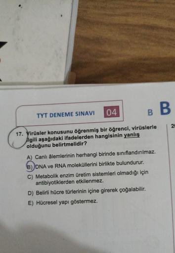 TYT DENEME SINAVI
B
04
17. Virüsler konusunu öğrenmiş bir öğrenci, virüslerle
lgili aşağıdaki ifadelerden hangisinin yanlış
olduğunu belirtmelidir?
A) Canlı âlemlerinin herhangi birinde sınıflandırılmaz.
B) DNA ve RNA moleküllerini birlikte bulundurur.
C) 