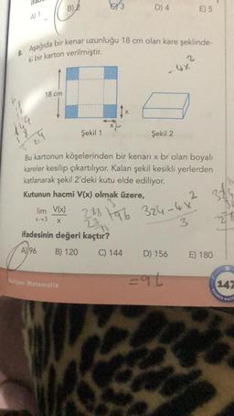 A) 1
18 cm
529
8. Aşağıda bir kenar uzunluğu 18 cm olan kare şeklinde-
ki bir karton verilmiştir.
B) 2
lim V(x)
x-3
X
Şekil 1
Rehber Matematik
D) 4
Bu kartonun köşelerinden bir kenarı x br olan boyalı
kareler kesilip çıkartılıyor. Kalan şekil kesikli yerlerden
katlanarak şekil 2'deki kutu elde ediliyor.
Kutunun hacmi V(x) olmak üzere,
C) 144
Şekil 2
2
4x²
288 96 324-4x
27
ifadesinin değeri kaçtır?
3
A) 96
B) 120
D) 156
E) 5
=96
2 38/4
278
E) 180
147
REHBER
MATE