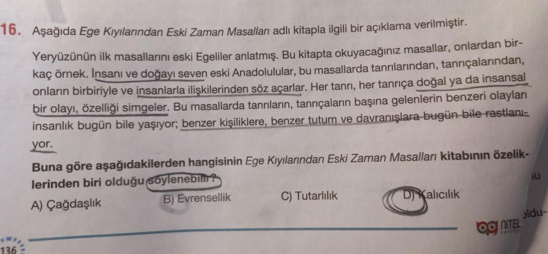 16. Aşağıda Ege Kıyılarından Eski Zaman Masalları adlı kitapla ilgili bir açıklama verilmiştir.
Yeryüzünün ilk masallarını eski Egeliler anlatmış. Bu kitapta okuyacağınız masallar, onlardan bir-
kaç örnek. Insani ve doğayı seven eski Anadolulular, bu masal