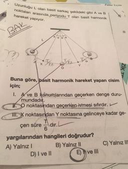 Uzunluğu L olan basit sarkaç şekildeki gibi A ve B
noktaları arasında periyodu T olan basit harmonik
hareket yapıyor.
BAK
Apr J12
0 0 0
Buna göre, basit harmonik hareket yapan cisim
için;
A) Yalnız I
6
Y
1. A ve B konumlarından geçerken denge duru-
mundadır.
O noktasından geçerken ivmesi sıfırdır.
III. X noktasından Y noktasına gelinceye kadar ge-
çen süre
dır.
yargılarından hangileri doğrudur?
B) Yalnız II
D) I ve II
Palme Yayine
ZİK TE
E) ve III
C) Yalnız III