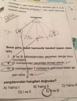 Uzunluğu L olan basit sarkaç şekildeki gibi A ve B
noktaları arasında periyodu T olan basit harmonik
hareket yapıyor.
BAK
Apr J12
0 0 0
Buna göre, basit harmonik hareket yapan cisim
için;
A) Yalnız I
6
Y
1. A ve B konumlarından geçerken denge duru-
mundadır.
O noktasından geçerken ivmesi sıfırdır.
III. X noktasından Y noktasına gelinceye kadar ge-
çen süre
dır.
yargılarından hangileri doğrudur?
B) Yalnız II
D) I ve II
Palme Yayine
ZİK TE
E) ve III
C) Yalnız III