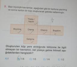 9. Bazı biyolojik kavramlar, aşağıdaki gibi bir kartona yazılmış
ve sonra karton bir küp oluşturacak şekilde katlanmıştır.
Büyüme
A)1
Yüzey /
hacim
BY 1/6
Üreme
Gelişme
Onarım
Oluşturulan küp yere atıldığında bölünme ile ilgili
olmayan bir kavramın, üst yüzeye gelme ihtimali aşa-
ğıdakilerden hangisidir?
C) 1/5
-10
D) 1/4
Boşaltım
x
E) 1/2