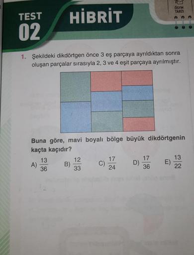 TEST
02
HİBRİT
1. Şekildeki dikdörtgen önce 3 eş parçaya ayrıldıktan sonra
oluşan parçalar sırasıyla 2, 3 ve 4 eşit parçaya ayrılmıştır.
A)
Buna göre, mavi boyalı bölge büyük dikdörtgenin
kaçta kaçıdır?
13
36
B)
12
33
C)
17
24
D)
ÖSYM
TARZI
17
36
E)
13
22