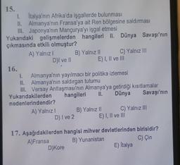 15.
I.
1.
Italya'nın Afrika'da işgallerde bulunması
II. Almanya'nın Fransa'ya ait Ren bölgesine saldırması
III. Japonya'nın Mançurya'yı işgal etmesi
Yukarıdaki gelişmelerden hangileri II.
çıkmasında etkili olmuştur?
A) Yalnız I
16.
D)I ve II
A) Yalnız I
D) I ve 2
B) Yalnız II
1. Almanya'nın yayılmacı bir politika izlemesi
II. Almanya'nın saldırgan tutumu
III. Versay Antlaşması'nın Almanya'ya getirdiği kısıtlamalar
Yukarıdakilerden hangileri
II.
Dünya
Savaşı'nın
nedenlerindendir?
D) Kore
Dünya Savaşı'nın
C) Yalnız III
E) I, II ve III
B) Yalnız II
C) Yalnız III
E) I, II ve III
17. Aşağıdakilerden hangisi mihver devletlerinden birisidir?
A) Fransa
B) Yunanistan
C) Çin
E) İtalya