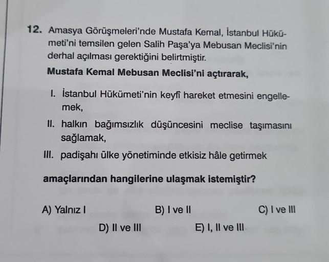 12. Amasya Görüşmeleri'nde Mustafa Kemal, İstanbul Hükü-
meti'ni temsilen gelen Salih Paşa'ya Mebusan Meclisi'nin
derhal açılması gerektiğini belirtmiştir.
Mustafa Kemal Mebusan Meclisi'ni açtırarak,
1. İstanbul Hükümeti'nin keyfi hareket etmesini engelle-