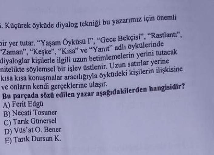 5. Küçürek öyküde diyalog tekniği bu yazarımız için önemli
Dir yer tutar. "Yaşam Öyküsü I", "Gece Bekçisi", "Rastlantı",
Zaman", "Keşke", "Kisa" ve "Yanıt" adlı öykülerinde
diyaloglar kişilerle ilgili uzun betimlemelerin yerini tutacak
nitelikte söylemsel 