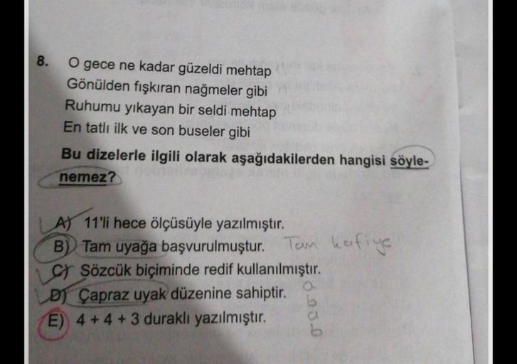 8.
O gece ne kadar güzeldi mehtap
Gönülden fışkıran nağmeler gibi
Ruhumu yıkayan bir seldi mehtap
En tatlı ilk ve son buseler gibi
Bu dizelerle ilgili olarak aşağıdakilerden hangisi söyle-
nemez?
LA) 11'li hece ölçüsüyle yazılmıştır.
B) Tam uyağa başvurulm