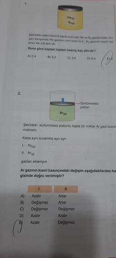 2.
1.
Şekildeki sabit hacimli kapta bulunan He ve N₂ gazlarından olu-
şan karışımda He gazının mol kesri 0,4, N₂ gazının kısmi ba-
sinci ise 4,8 atm'dir.
Buna göre kaptaki toplam basınç kaç atm'dir?
A) 2,4
B) 3,2
C) 3,6
A)
B)
C)
D)
Ar (g)
Kaba aynı sıcaklı