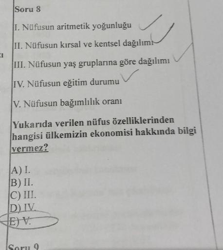 Soru 8
I. Nüfusun aritmetik yoğunluğu
II. Nüfusun kırsal ve kentsel dağılımı
III. Nüfusun yaş gruplarına göre dağılımı
IV. Nüfusun eğitim durumu
V. Nüfusun bağımlılık oranı
Yukarıda verilen nüfus özelliklerinden
hangisi ülkemizin ekonomisi hakkında bilgi
v