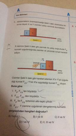 X1
A
III.
Fen Bilimleri
7. Sürtünmelerin önemsenmediği Şekil 1 deki düzenekte bir-
birine dayalı: X ve Y cisimleri yatay zeminde durmaktadır.
X
X cismine Şekil II deki gibi parmak ile yatay doğrultuda Fp
kuvveti uygulandığında cisimler ok yönünde ivmeli hareket
ediyor.
XY'
Fyx'
F...
YX' XY
Şekil 1
parmak
Şekil II
Cisimler Şekil II deki gibi hareket ederken X'in Y'ye uygula-
dığı kuvvet F
Buna göre
1. Fp Fyx ten büyüktür.
YX
II.
ok
F. den büyüktür.
X
D) I ve V
yatay
zemin
Y'nin X'e uyguladığı kuvvet Fyy oluyor.
YX
Fp
ile F birbirinin etki-tepki çiftidir.
YX
yatay
zemin
V
IV. Fxy Y cismine uygulanan dengelenmiş kuvvettir.
XY'
yargılarından hangileri doğrudur?
A) Yalnız I
B) I ve III
E) II, III ve IV
C) II ve IV
8.
AYDIN YAYINLARI
9.