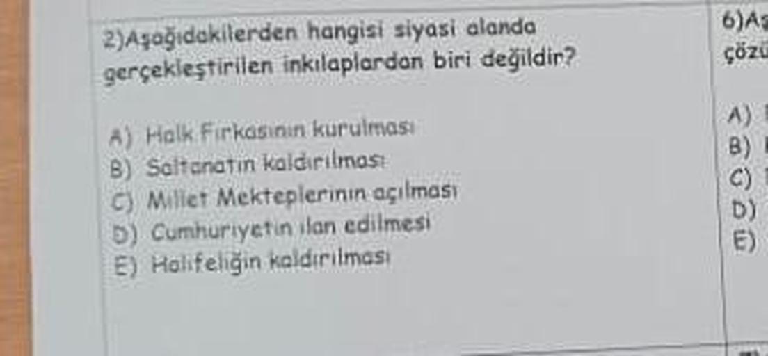 2)Aşağıdakilerden hangisi siyasi alanda
gerçekleştirilen inkılaplardan biri değildir?
A) Halk Firkasinin kurulması
B) Saltanatın kaldırılması
C) Millet Mekteplerinin açılması
D) Cumhuriyetin ilan edilmesi
E) Halifeliğin kaldırılması
6) As
çözü
A)
B)
C)
E)