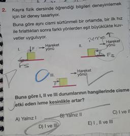 2.
Kayra fizik dersinde öğrendiği bilgileri deneyimlemek
için bir deney tasarlıyor.
Buna göre aynı cismi sürtünmeli bir ortamda, bir ilk hız
ile fırlattıktan sonra farklı yönlerden eşit büyüklükte kuv-
vetler uyguluyor.
I.
F
Hareket
yönü
O
A) Yalnız I
III.
F
II.
D) I ve III
Tume
Hareket
yönü
Buna göre I, II ve III durumlarının hangilerinde cisme
Jetki
etki eden ivme kesinlikle artar?
B) Yalnız II
↑
Hareket
yönü
C) I ve li
E) I, II ve III