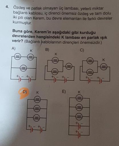 4. Özdeş ve patlak olmayan üç lambası, yeterli miktar
bağlantı kablosu, iç direnci önemsiz özdeş ve tam dolu
iki pili olan Kerem, bu devre elemanları ile farklı devreler
kurmuştur.
Buna göre, Kerem'in aşağıdaki gibi kurduğu
devrelerden hangisindeki K lamba