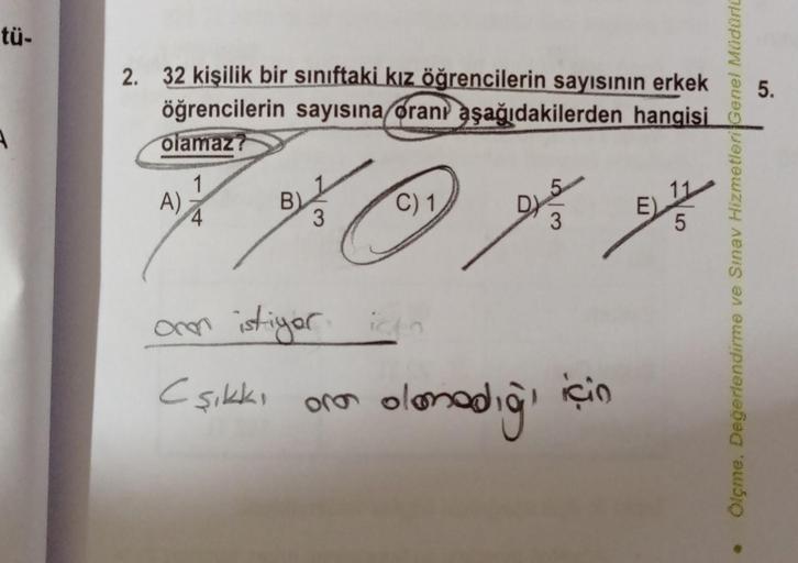 tü-
2.
32 kişilik bir sınıftaki kız öğrencilerin sayısının erkek
öğrencilerin sayısına oranı aşağıdakilerden hangisi
olamaz?
A)
***
C) 1
B)
3
onen istiyor için
Cşıkkı oro ola
DYS
3
olamadığı
için
E)
5
Ölçme, Değerlendirme ve Sınav Hizmetleri Genel Müdürlü
