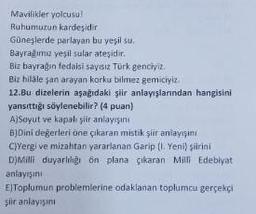 Mavilikler yolcusu!
Ruhumuzun kardeşidir
Güneşlerde parlayan bu yeşil su.
Bayrağımız yeşil sular ateşidir.
Biz bayrağın fedaisi sayısız Türk genciyiz.
Biz hilale şan arayan korku bilmez gemiciyiz.
12.Bu dizelerin aşağıdaki şiir anlayışlarından hangisini
yansıttığı söylenebilir? (4 puan)
A)Soyut ve kapalı şiir anlayışını
B)Dini değerleri öne çıkaran mistik şiir anlayışını
C)Yergi ve mizahtan yararlanan Garip (1. Yeni) şiirini
D)Milli duyarlılığı ön plana çıkaran Milli Edebiyat
anlayışını
E)Toplumun problemlerine odaklanan toplumcu gerçekçi
şiir anlayışını