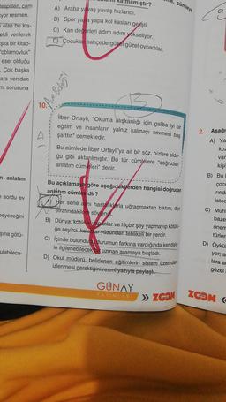 tespitleri, cam
yor resmen.
olan bu kla-
ekli verilerek
şka bir kitap-
"oblamovluk"
eser olduğu
. Çok başka
ara yeniden
m, sorusuna
n anlatım
e sordu ev
heyeceğini
şına götü-
ulabilece-
mıştır?
A) Araba yavaş yavaş hızlandı.
B) Spor yapa yapa kol kasları gelişti.
Kan değerleri adım adım yükseliyor.
D) Çocuklar bahçede güzel güzel oynadılar.
• Ave Bolağil
2
İlber Ortaylı, "Okuma alışkanlığı için galiba iyi bir
eğitim ve insanların yalnız kalmayı sevmesi baş
şarttır." demektedir.
cümleye
Bu cümlede İlber Ortaylı'ya ait bir söz, bizlere oldu-
ğu gibi aktarılmıştır. Bu tür cümlelere "doğrudan
anlatım cümleleri" denir.
Bu açıklamaya göre aşağıdakilerden hangisi doğrudan
anlatim cümlesidir?
A) Her sene aynı hastalıklarla uğraşmaktan bıktım, diye
etrafındakilere söylendi.
B) Dünya, kötülük yapanlar ve hiçbir şey yapmayıp kötülü-
ğe seyirci kalanlar yüzünden tehlikeli bir yerdir.
C) İçinde bulunduğu durumun farkına vardığında kendisiy
le ilgilenebilecek bir uzman aramaya başladı.
D) Okul müdürü, belirlenen eğitimlerin sistem üzerinden
izlenmesi gerektiğini resmî yazıyla paylaştı.
GUNAY
YAYINLARI
» ZGOM
2. Aşağı
A) Ya
koz
var
kişi
B) Bul
ÇOCU
rinda
istec
C) Muht
baze
önem
türler
D) Öykül
yor; a
lara a
güzel
ZOOM K
serisi