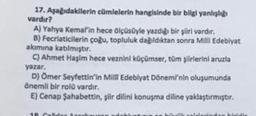 17. Aşağıdakilerin cümlelerin hangisinde bir bilgi yanlışlığı
vardır?
A) Yahya Kemal'in hece ölçüsüyle yazdığı bir şiiri vardır.
B) Fecriaticilerin çoğu, topluluk dağıldıktan sonra Milli Edebiyat
akımına katılmıştır.
C) Ahmet Haşim hece veznini küçümser, tüm şiirlerini aruzla
yazar.
D) Ömer Seyfettin'in Milli Edebiyat Dönemi'nin oluşumunda
önemli bir rolü vardır.
E) Cenap Şahabettin, şiir dilini konuşma diline yaklaştırmıştır.