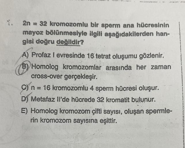 2n = 32 kromozomlu bir sperm ana hücresinin
mayoz bölünmesiyle ilgili aşağıdakilerden han-
gisi doğru değildir?
A) Profaz I evresinde 16 tetrat oluşumu gözlenir.
B) Homolog kromozomlar arasında her zaman
cross-over gerçekleşir.
C) n = 16 kromozomlu 4 sperm