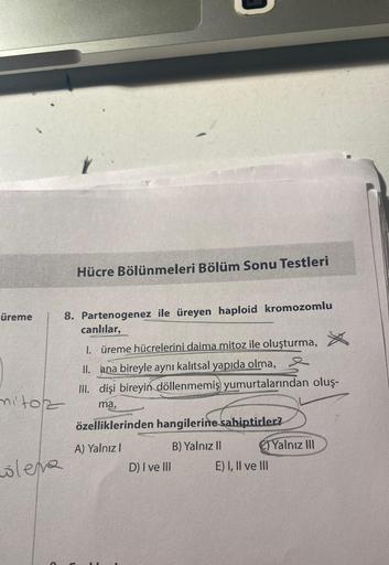 üreme
mitoz
olema
Hücre Bölünmeleri Bölüm Sonu Testleri
8. Partenogenez ile üreyen haploid kromozomlu
canlılar,
1. üreme hücrelerini daima mitoz ile oluşturma,
II. ana bireyle aynı kalıtsal yapıda olma,
III. dişi bireyin döllenmemiş yumurtalarından oluş-
m