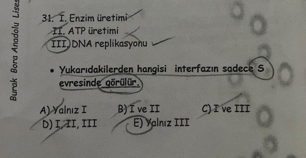 Burak Bora Anadolu Lises
31. I. Enzim üretimi
II. ATP üretimi
III DNA replikasyonu
. Yukarıdakilerden hangisi interfazın sadece S
evresinde görülür.
A) Yalnız I
D) III, III
B) I ve II
00
E) Yalnız III
C) I ve III