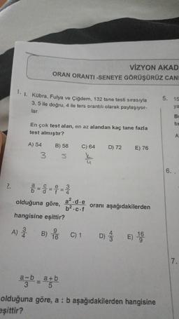 2.
1.1. Kübra, Fulya ve Çiğdem, 132 tane testi sırasıyla
3, 5 ile doğru, 4 ile ters orantılı olarak paylaşıyor-
lar.
A)
34
VİZYON AKAD
ORAN ORANTI-SENEYE GÖRÜŞÜRÜZ CANI
En çok test alan, en az alandan kaç tane fazla
test almıştır?
A) 54
3
olduğuna göre,
hangisine eşittir?
B) 58
S
B) 16
a-b a+b
C) 64
a².d.e
b².c.f
C) 1
D) 72
9
E) 76
oranı aşağıdakilerden
E) 160
olduğuna göre, a : b aşağıdakilerden hangisine
eşittir?
5. 15
ya
B
tim
A
6. .
7.